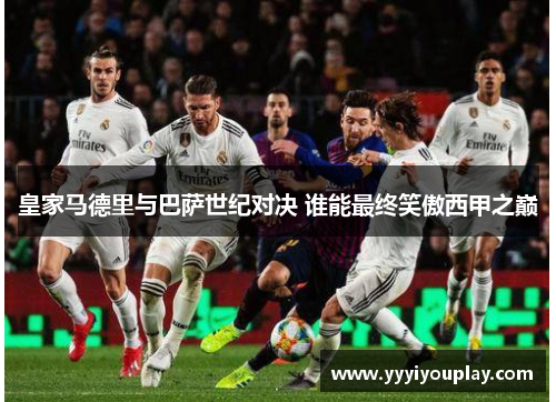 皇家马德里与巴萨世纪对决 谁能最终笑傲西甲之巅
