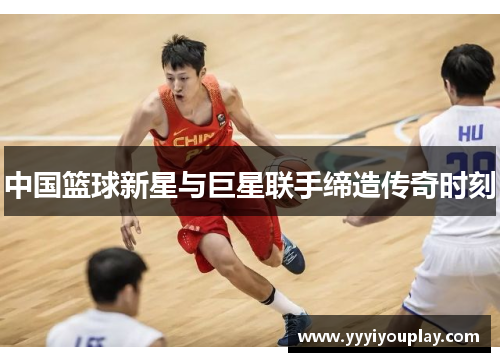 中国篮球新星与巨星联手缔造传奇时刻
