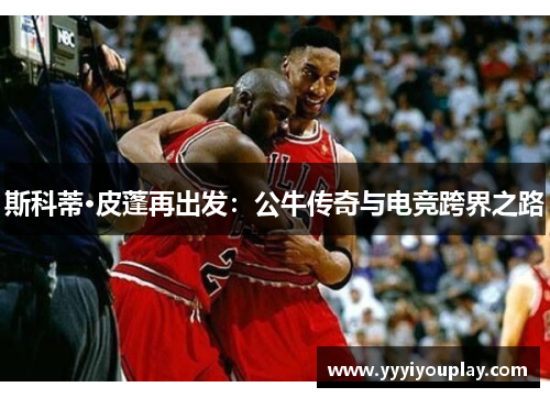 斯科蒂·皮蓬再出发：公牛传奇与电竞跨界之路