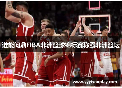 谁能问鼎FIBA非洲篮球锦标赛称霸非洲篮坛