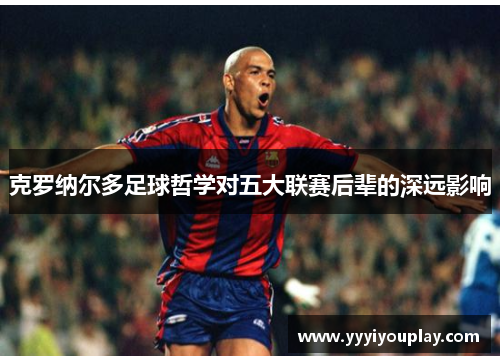 克罗纳尔多足球哲学对五大联赛后辈的深远影响